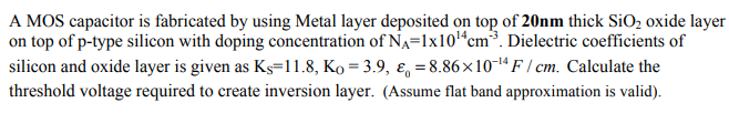 A MOS capacitor is fabricated by using Metal layer deposited on top of 20 nm thick SiO2 oxide layer on top of p-type silicon with doping concentration of NA = 1×1014 cm−3. Dielectric coefficients of silicon and oxide layer is given as KS = 11.8, KO = 3.9, ε0 = 8.86×10−14 F/cm. Calculate the threshold voltage required to create inversion layer. (Assume flat band approximation is valid).