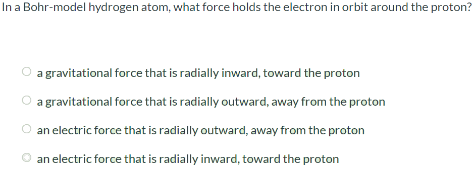 In a Bohr-model hydrogen atom, what force holds the electron in orbit around the proton? a gravitational force that is radially inward, toward the proton a gravitational force that is radially outward, away from the proton an electric force that is radially outward, away from the proton an electric force that is radially inward, toward the proton