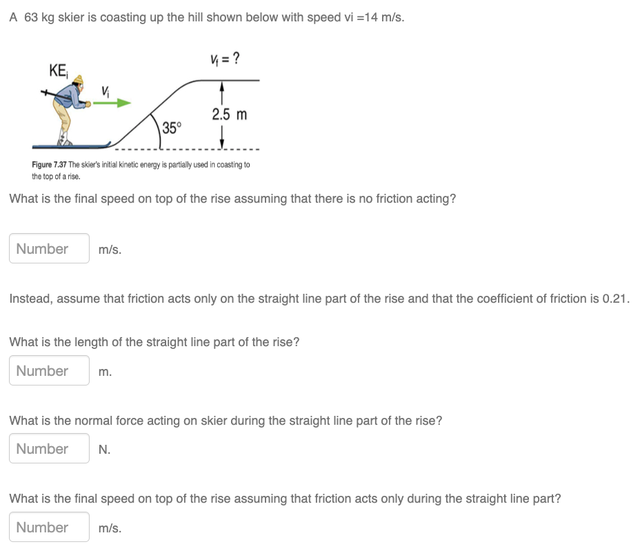 A 63 kg skier is coasting up the hill shown below with speed vi = 14 m/s. Figure 7.37 The skier's initial kinetic energy is partially used in coasting to the top of a rise. What is the final speed on top of the rise assuming that there is no friction acting? m/s. Instead, assume that friction acts only on the straight line part of the rise and that the coefficient of friction is 0.21. What is the length of the straight line part of the rise? m. What is the normal force acting on skier during the straight line part of the rise? N. What is the final speed on top of the rise assuming that friction acts only during the straight line part? m/s.