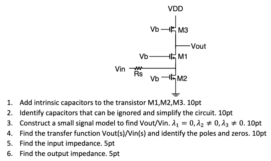  Add intrinsic capacitors to the transistor M1, M2, M3. 10pt Identify capacitors that can be ignored and simplify the circuit. 10 pt Construct a small signal model to find Vout/Vin. λ1 = 0, λ2 ≠ 0, λ3 ≠ 0. 10pt Find the transfer function Vout(s)/Vin(s) and identify the poles and zeros. 10 pt Find the input impedance. 5 pt Find the output impedance. 5 pt