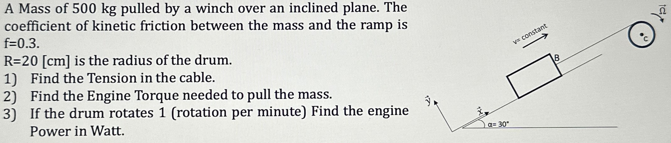 A Mass of 500 kg pulled by a winch over an inclined plane. The coefficient of kinetic friction between the mass and the ramp is f = 0.3. R = 20 [cm] is the radius of the drum. 1) Find the Tension in the cable. 2) Find the Engine Torque needed to pull the mass. 3) If the drum rotates 1 (rotation per minute) Find the engine Power in Watt.