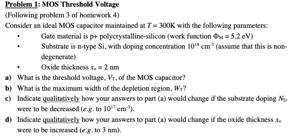 Problem 1: MOS Threshold Voltage (Following problem 3 of homework 4) Consider an ideal MOS capacitor maintained at T = 300 K with the following parameters:Gate material is p+ polycrystalline-silicon (work function ΦM = 5.2 eV ) Substrate is n-type Si, with doping concentration 1018 cm−3 (assume that this is nondegenerate) Oxide thickness x0 = 2 nm a) What is the threshold voltage, VT, of the MOS capacitor? b) What is the maximum width of the depletion region, WT ? c) Indicate qualitatively how your answers to part (a) would change if the substrate doping ND were to be decreased (e. g. to 1017 cm−3 ). d) Indicate qualitatively how your answers to part (a) would change if the oxide thickness xo were to be increased (e. g. to 3 nm ). 