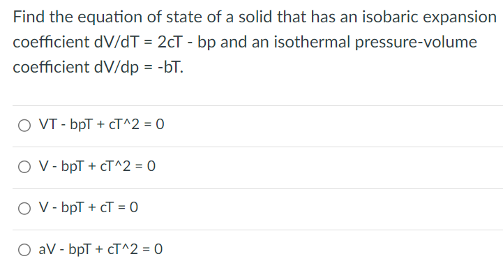 Find the equation of state of a solid that has an isobaric expansion coefficient d V / d T = 2 c T - bp and an isothermal pressure-volume coefficient dV/dp = −bT. VT − bpT + cT^2 = 0 V − bpT + cT^2 = 0 V − bpT + cT = 0 aV − bpT + cT^2 = 0