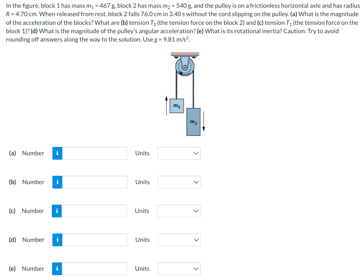 In the figure, block 1 has mass m1 = 467 g, block 2 has mass m2 = 540 g, and the pulley is on a frictionless horizontal axle and has radius R = 4.70 cm. When released from rest, block 2 falls 76.0 cm in 3.40 s without the cord slipping on the pulley. (a) What is the magnitude of the acceleration of the blocks? What are (b) tension T2 (the tension force on the block 2 ) and (c) tension T1 (the tension force on the block 1)? (d) What is the magnitude of the pulley's angular acceleration? (e) What is its rotational inertia? Caution: Try to avoid rounding off answers along the way to the solution. Use g = 9.81 m/s2. (a) Number Units (b) Number Units (c) Number Units (d) Number Units (e) Number Units