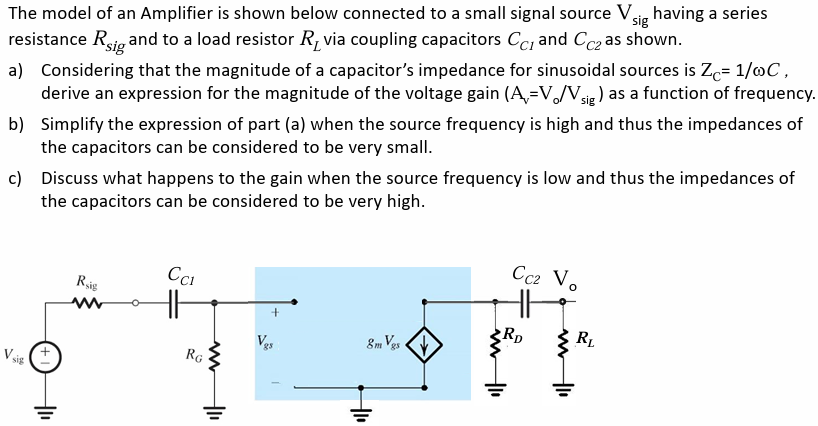 The model of an Amplifier is shown below connected to a small signal source Vsig having a series resistance Rsig and to a load resistor RL via coupling capacitors CC1 and CC2 as shown. a) Considering that the magnitude of a capacitor's impedance for sinusoidal sources is ZC = 1/ωC, derive an expression for the magnitude of the voltage gain (Av = Vo/Vsig) as a function of frequency. b) Simplify the expression of part (a) when the source frequency is high and thus the impedances of the capacitors can be considered to be very small. c) Discuss what happens to the gain when the source frequency is low and thus the impedances of the capacitors can be considered to be very high.