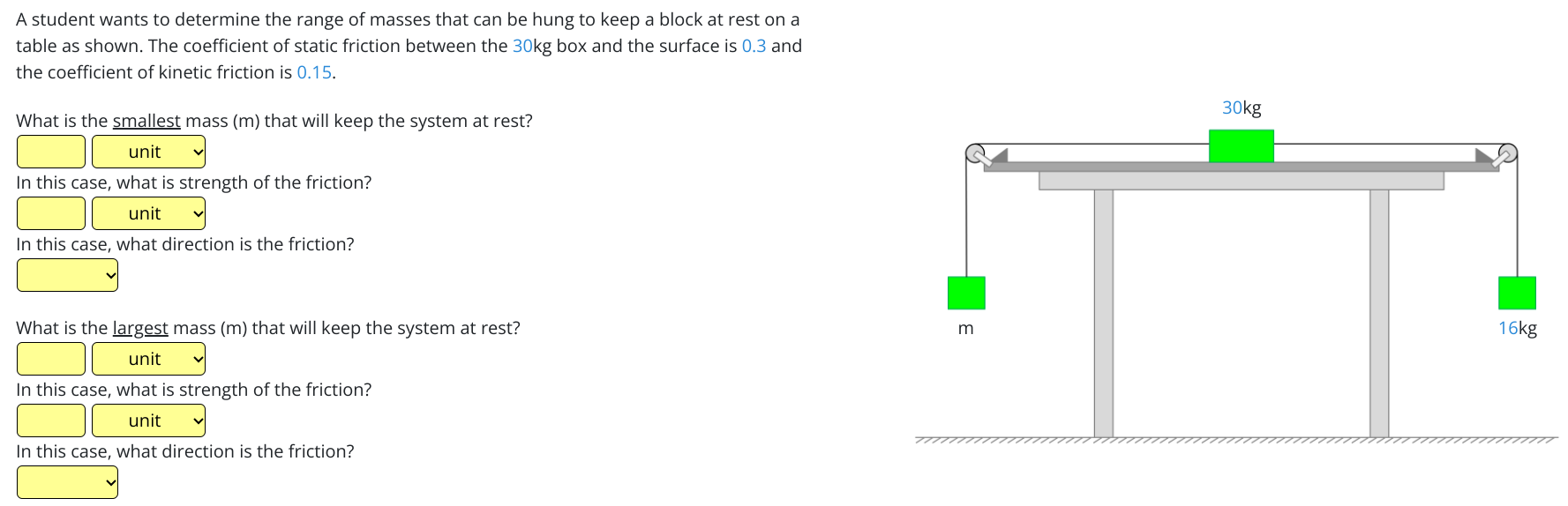 A student wants to determine the range of masses that can be hung to keep a block at rest on a table as shown. The coefficient of static friction between the 30 kg box and the surface is 0.3 and the coefficient of kinetic friction is 0.15. What is the smallest mass (m) that will keep the system at rest? In this case, what is strength of the friction? In this case, what direction is the friction? What is the largest mass (m) that will keep the system at rest? In this case, what is strength of the friction? In this case, what direction is the friction?