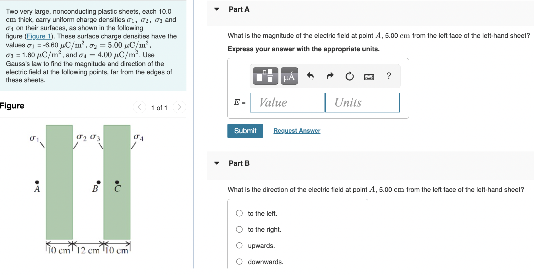 Two very large, nonconducting plastic sheets, each 10.0 cm thick, carry uniform charge densities σ1, σ2, σ3 and σ4 on their surfaces, as shown in the following figure (Figure 1). These surface charge densities have the values σ1 = −6.60 μC/m2, σ2 = 5.00 μC/m2, σ3 = 1.60 μC/m2, and σ4 = 4.00 μC/m2. Use Gauss's law to find the magnitude and direction of the electric field at the following points, far from the edges of these sheets. Figure 1 of 1 Part A What is the magnitude of the electric field at point A, 5.00 cm from the left face of the left-hand sheet? Express your answer with the appropriate units. Submit Request Answer Part B What is the direction of the electric field at point A, 5.00 cm from the left face of the left-hand sheet? to the left. to the right. upwards. downwards. Part C What is the magnitude of the electric field at point B, 1.25 cm from the inner surface of the right-hand sheet? Express your answer with the appropriate units. Submit Request Answer Part D What is the direction of the electric field at point B, 1.25 cm from the inner surface of the right-hand sheet? to the left. to the right. upwards. downwards. Part E What is the magnitude of the electric field at point C, in the middle of the right-hand sheet? Express your answer with the appropriate units. Submit Request Answer Part F What is the direction of the electric field at point C, in the middle of the right-hand sheet? to the left. to the right. upwards. downwards. Submit Request Answer