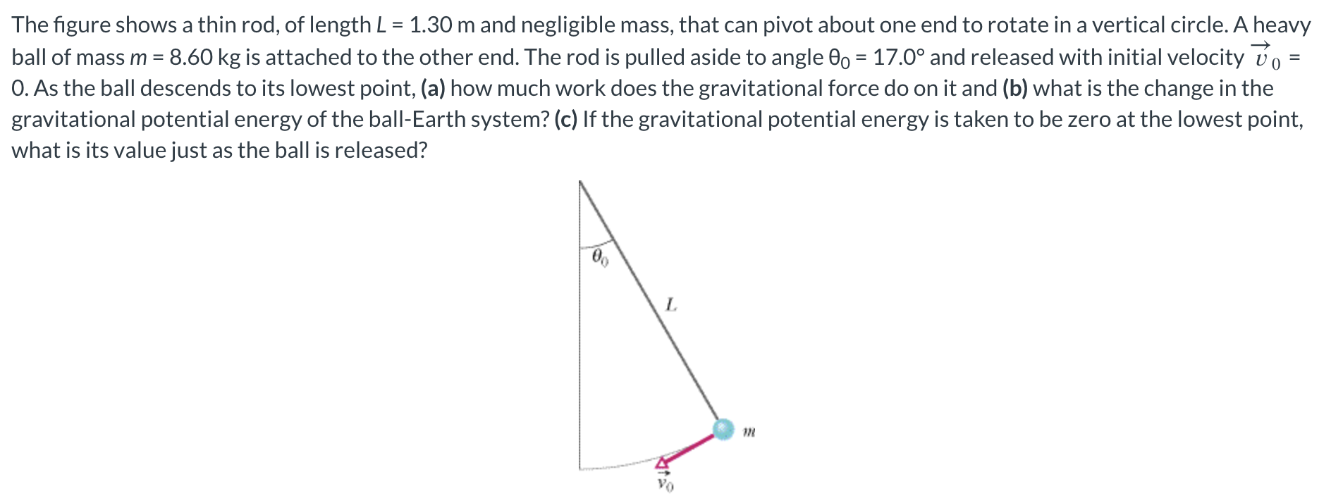 The figure shows a thin rod, of length L = 1.30 m and negligible mass, that can pivot about one end to rotate in a vertical circle. A heavy ball of mass m = 8.60 kg is attached to the other end. The rod is pulled aside to angle θ0 = 17.0∘ and released with initial velocity v→0 = 0 . As the ball descends to its lowest point, (a) how much work does the gravitational force do on it and (b) what is the change in the gravitational potential energy of the ball-Earth system? (c) If the gravitational potential energy is taken to be zero at the lowest point, what is its value just as the ball is released?