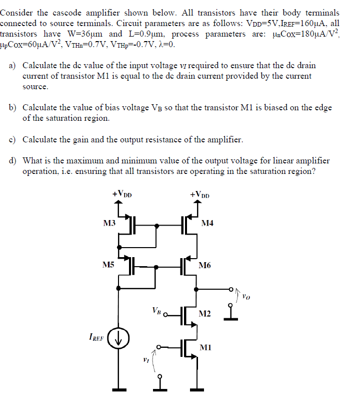 Consider the cascode amplifier shown below. All transistors have their body terminals connected to source terminals. Circuit parameters are as follows: VDD = 5 V, IREF = 160 μA, all transistors have W = 36 μm and L = 0.9 μm, process parameters are: μnCox = 180 μA/V2, μpCox = 60 μA/V2, VTHn = 0.7 V, VTHp = −0.7 V, λ = 0. a) Calculate the dc value of the input voltage vI required to ensure that the dc drain current of transistor M1 is equal to the de drain current provided by the current source. b) Calculate the value of bias voltage VB so that the transistor M1 is biased on the edge of the saturation region. c) Calculate the gain and the output resistance of the amplifier. d) What is the maximum and minimum value of the output voltage for linear amplifier operation, i. e. ensuring that all transistors are operating in the saturation region?