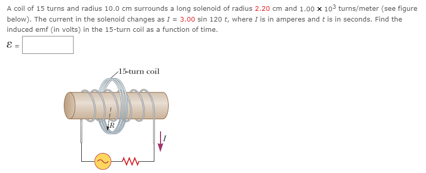 A coil of 15 turns and radius 10.0 cm surrounds a long solenoid of radius 2.20 cm and 1.00×103 turns/meter (see figure below). The current in the solenoid changes as I = 3.00 sin⁡120 t, where I is in amperes and t is in seconds. Find the induced emf (in volts) in the 15-turn coil as a function of time. ε =