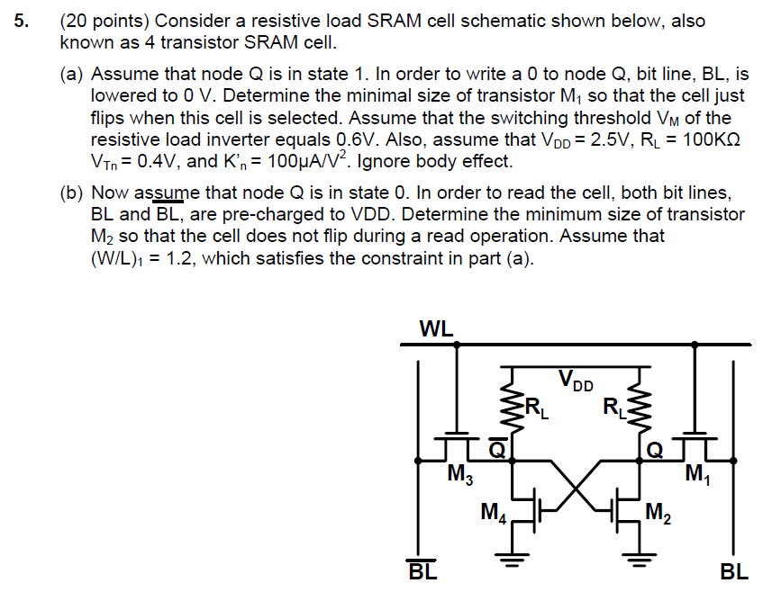 Consider a resistive load SRAM cell schematic shown below, also known as 4 transistor SRAM cell. (a) Assume that node Q is in state 1 . In order to write a 0 to node Q, bit line, BL, is lowered to 0 V. Determine the minimal size of transistor M1 so that the cell just flips when this cell is selected. Assume that the switching threshold VM of the resistive load inverter equals 0.6 V. Also, assume that VDD = 2.5 V, RL = 100 KΩ VTn = 0.4 V, and Kn = 100 μA/V2. Ignore body effect. (b) Now assume that node Q is in state 0 . In order to read the cell, both bit lines, BL and BL, are pre-charged to VDD. Determine the minimum size of transistor M2 so that the cell does not flip during a read operation. Assume that (W/L)1 = 1.2, which satisfies the constraint in part (a).