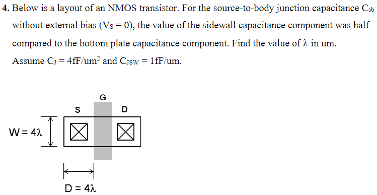 Below is a layout of an NMOS transistor. For the source-to-body junction capacitance Csb without external bias (VS = 0), the value of the sidewall capacitance component was half compared to the bottom plate capacitance component. Find the value of λ in um. Assume CJ = 4 fF/um2 and CJSW = 1 fF/um. 