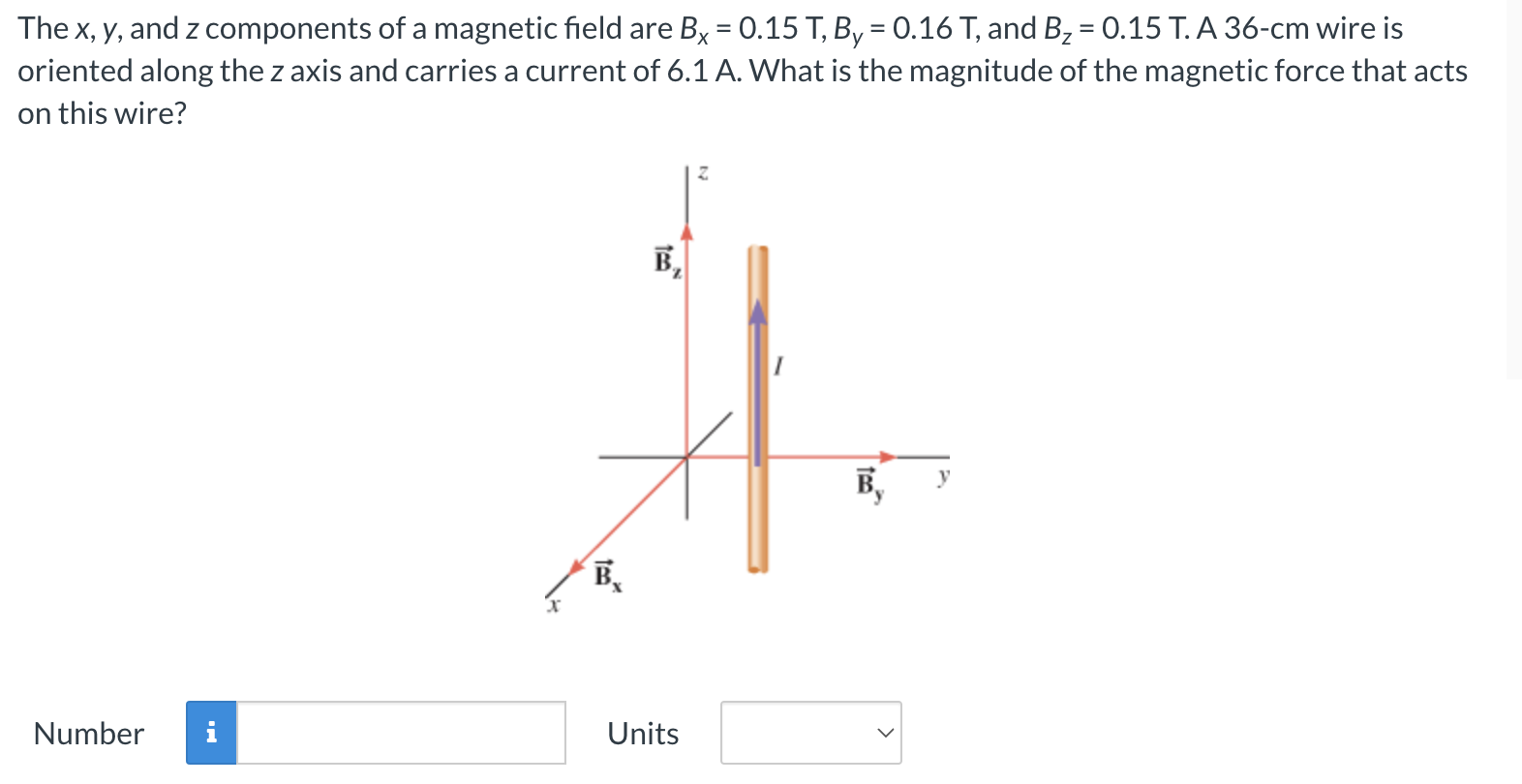 The x, y, and z components of a magnetic field are Bx = 0.15 T, By = 0.16 T, and Bz = 0.15 T. A 36−cm wire is oriented along the z axis and carries a current of 6.1 A. What is the magnitude of the magnetic force that acts on this wire? Number Units