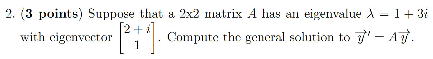 2. (3 points) Suppose that a 2×2 matrix A has an eigenvalue λ = 1 + 3i with eigenvector [2 + i 1]. Compute the general solution to y→′ = Ay→.