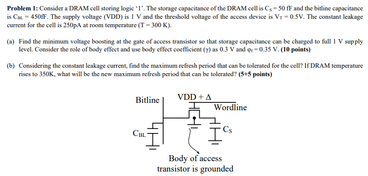 Problem 1: Consider a DRAM cell storing logic ' 1 '. The storage capacitance of the DRAM cell is CS = 50 fF and the bitline capacitance is CBL = 450 fF. The supply voltage (VDD) is 1 V and the threshold voltage of the access device is VT = 0.5 V. The constant leakage current for the cell is 250 pA at room temperature (T = 300 K). (a) Find the minimum voltage boosting at the gate of access transistor so that storage capacitance can be charged to full 1 V supply level. Consider the role of body effect and use body effect coefficient (γ) as 0.3 V and φf = 0.35 V. (10 points) (b) Considering the constant leakage current, find the maximum refresh period that can be tolerated for the cell? If DRAM temperature rises to 350 K, what will be the new maximum refresh period that can be tolerated? (5+5 points) 