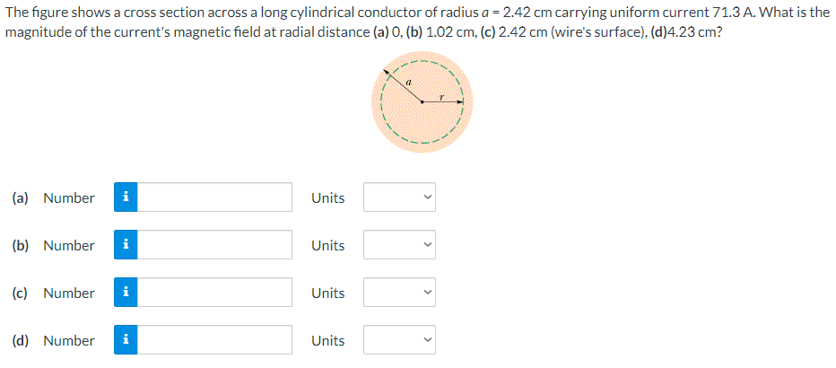 The figure shows a cross section across a long cylindrical conductor of radius a = 2.42 cm carrying uniform current 71.3 A. What is the magnitude of the current's magnetic field at radial distance (a) 0, (b) 1.02 cm, (c) 2.42 cm (wire's surface), (d) 4.23 cm? (a) Number Units (b) Number Units (c) Number Units (d) Number Units