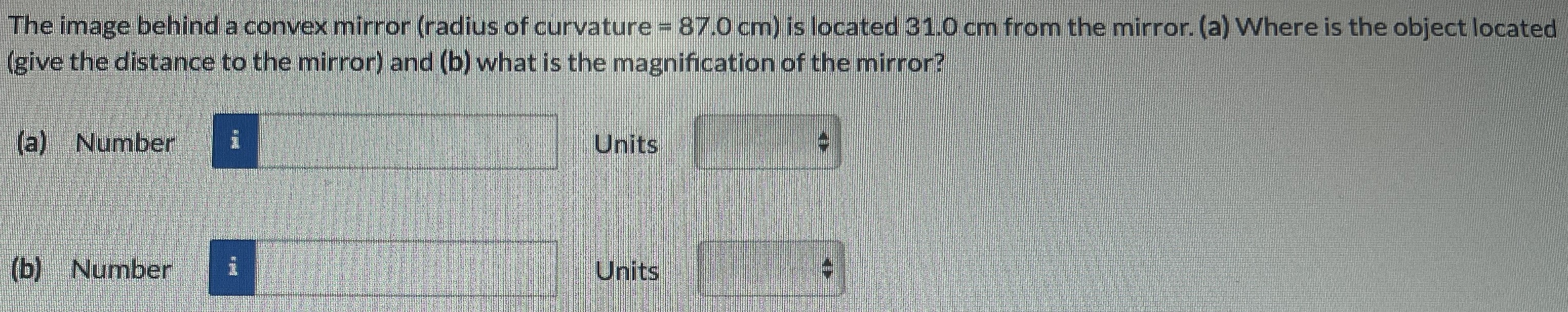 The image behind a convex mirror (radius of curvature = 87.0 cm) is located 31.0 cm from the mirror. (a) Where is the object located (give the distance to the mirror) and (b) what is the magnification of the mirror? (a) Number Units (b) Number Units