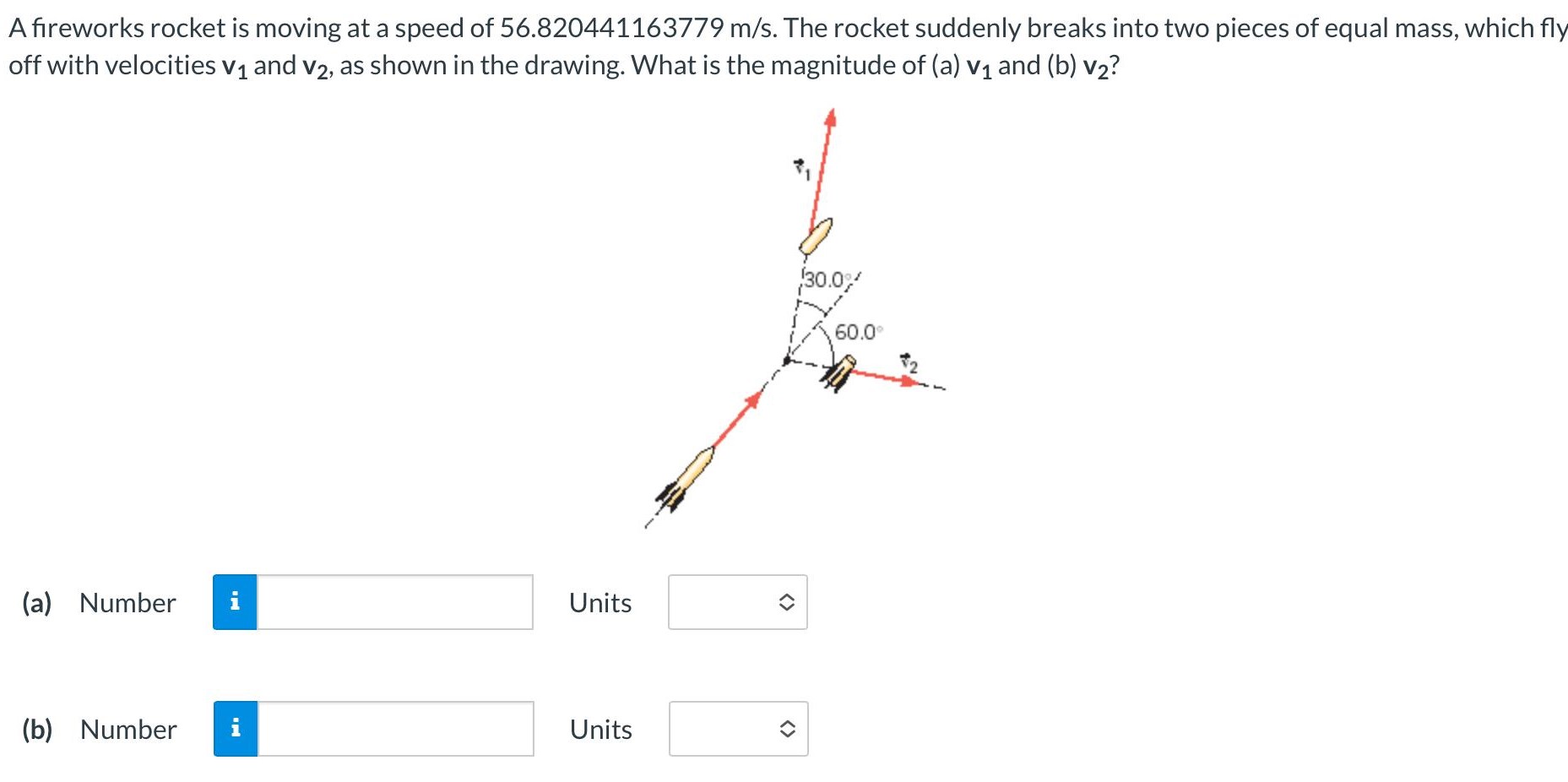 A fireworks rocket is moving at a speed of 56.820441163779 m/s. The rocket suddenly breaks into two pieces of equal mass, which fly off with velocities v1 and v2, as shown in the drawing. What is the magnitude of (a) v1 and (b) v2? (a) Number Units (b) Number Units