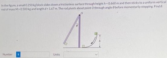 In the figure, a small 0.250 kg block slides down a frictionless surface through height h = 0.660 m and then sticks to a uniform vertical rod of mass M = 0.500 kg and length d = 1.67 m. The rod pivots about point O through angle θ before momentarily stopping. Find θ. Number Units 