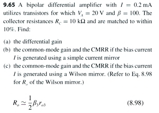 9.65 A bipolar differential amplifier with I = 0.2 mA utilizes transistors for which VA = 20 V and β = 100. The collector resistances RC = 10 kΩ and are matched to within 10%. Find: (a) the differential gain (b) the common-mode gain and the CMRR if the bias current I is generated using a simple current mirror (c) the common-mode gain and the CMRR if the bias current I is generated using a Wilson mirror. (Refer to Eq. 8.98 for Ro of the Wilson mirror. ) Ro ≃ 12 β ro3 