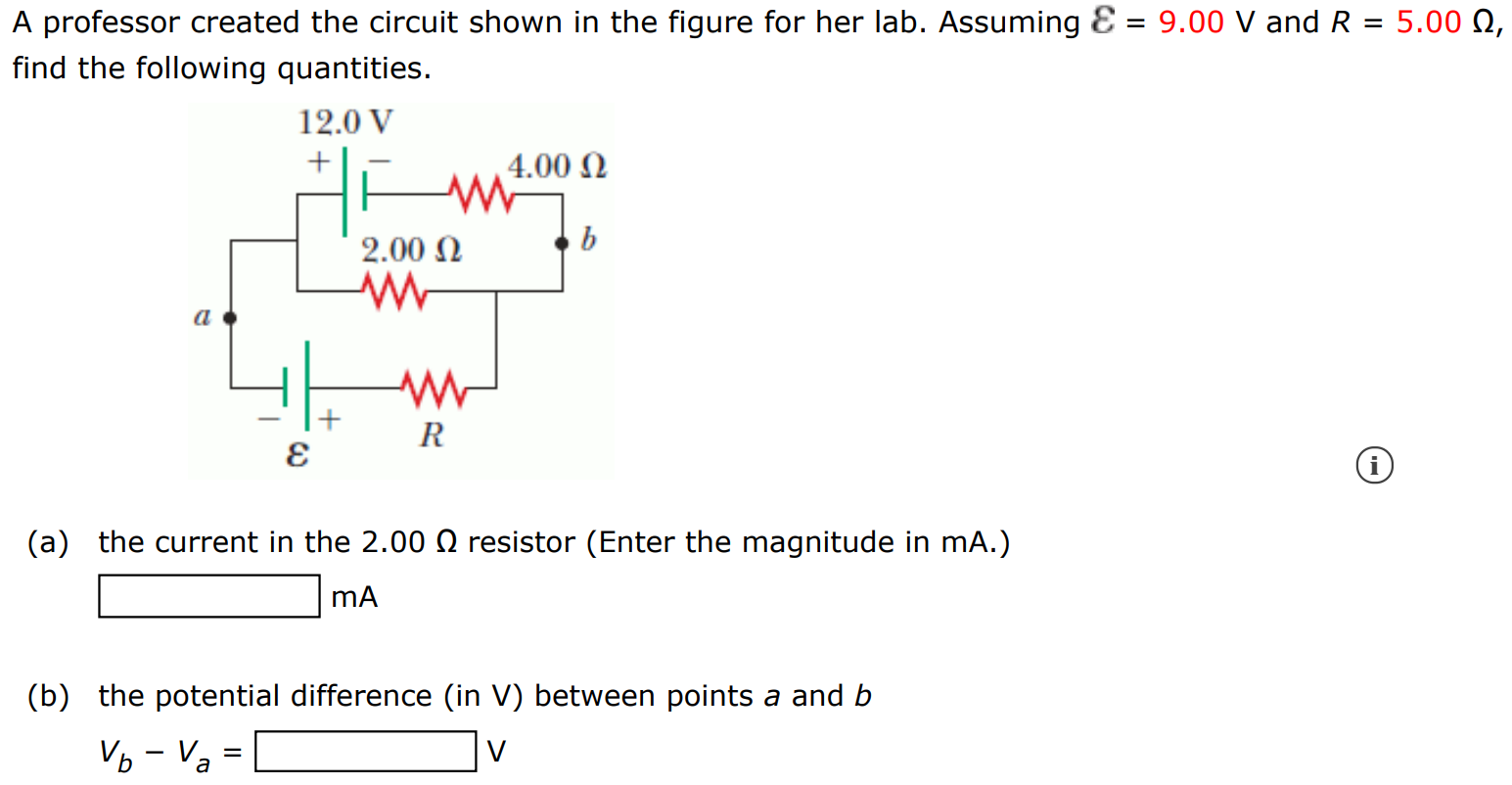 A professor created the circuit shown in the figure for her lab. Assuming ε = 9.00 V and R = 5.00 Ω, find the following quantities. (a) the current in the 2.00 Ω resistor (Enter the magnitude in mA.) mA (b) the potential difference (in V ) between points a and b Vb − Va = V 