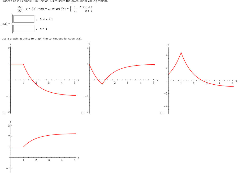 Proceed as in example 6 in section 2.3 to solve the given initial value problem. dy/dx + y = f(x), y(0) = 1 , where f(x) = {1, 0 ≤ x ≤ 1 −1, x > 1 y(x) = {, 0 ≤ x ≤ 1, x > 1 Use a graphing utility to graph the continuous function y(x).