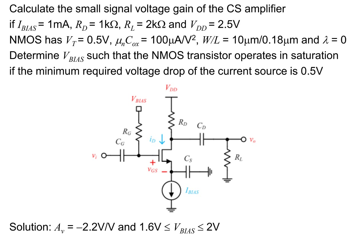 Calculate the small signal voltage gain of the CS amplifier if IBIAS = 1 mA, RD = 1 kΩ, RL = 2 kΩ and VDD = 2.5 V NMOS has VT = 0.5 V, μnCox = 100 μA/V2, W/L = 10 μm/0.18 μm and λ = 0 Determine VBIAS such that the NMOS transistor operates in saturation if the minimum required voltage drop of the current source is 0.5 V Solution: Av = −2.2 V/V and 1.6 V ≤ VBIAS ≤ 2 V