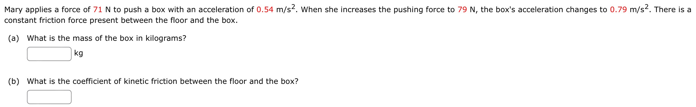 Mary applies a force of 71 N to push a box with an acceleration of 0.54 m/s2. When she increases the pushing force to 79 N, the box's acceleration changes to 0.79 m/s2. There is a constant friction force present between the floor and the box. (a) What is the mass of the box in kilograms? kg (b) What is the coefficient of kinetic friction between the floor and the box?