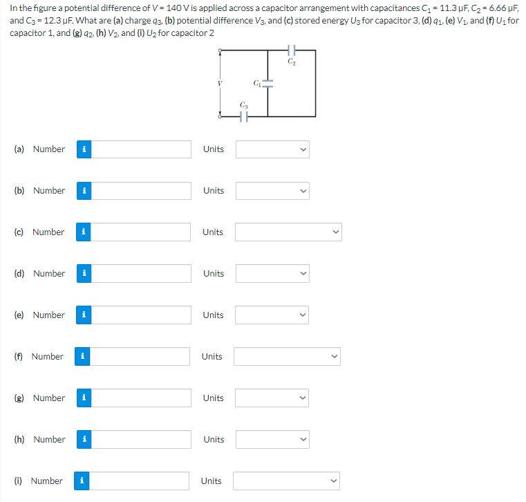 In the figure a potential difference of V = 140 V is applied across a capacitor arrangement with capacitances C1 = 11.3 μF, C2 = 6.66 μF, and C3 = 12.3 μF. What are (a) charge q3, (b) potential difference V3, and (c) stored energy U3 for capacitor 3, (d) q1, (e) V1, and (f) U1 for capacitor 1, and (g)q2, (h) V2, and (i) U2 for capacitor 2 (a) Number Units (b) Number Units (c) Number Units (d) Number Units (e) Number Units (f) Number Units (g) Number Units (h) Number Units (i) Number Units