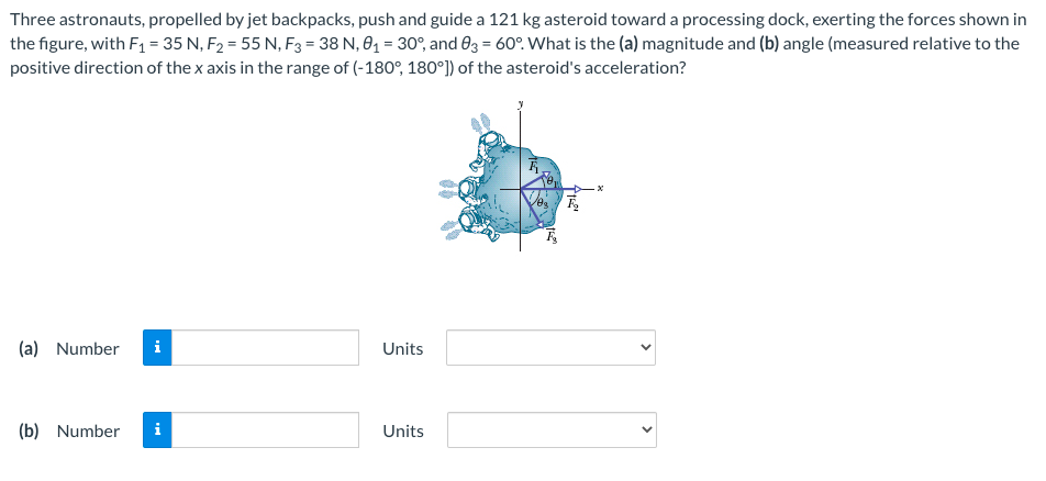 Three astronauts, propelled by jet backpacks, push and guide a 121 kg asteroid toward a processing dock, exerting the forces shown in the figure, with F1 = 35 N, F2 = 55 N, F3 = 38 N, θ1 = 30∘, and θ3 = 60∘. What is the (a) magnitude and (b) angle (measured relative to the positive direction of the x axis in the range of (−180∘, 180∘]) of the asteroid's acceleration? (a) Number Units (b) Number Units