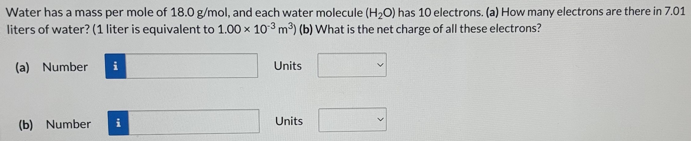 Water has a mass per mole of 18.0 g/mol, and each water molecule (H2O) has 10 electrons. (a) How many electrons are there in 7.01 liters of water? (1 liter is equivalent to 1.00×10−3 m3) (b) What is the net charge of all these electrons? (a) Number Units (b) Number Units