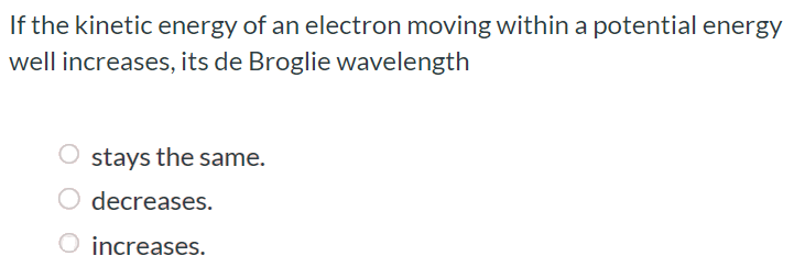 If the kinetic energy of an electron moving within a potential energy well increases, its de Broglie wavelength stays the same. decreases. increases.