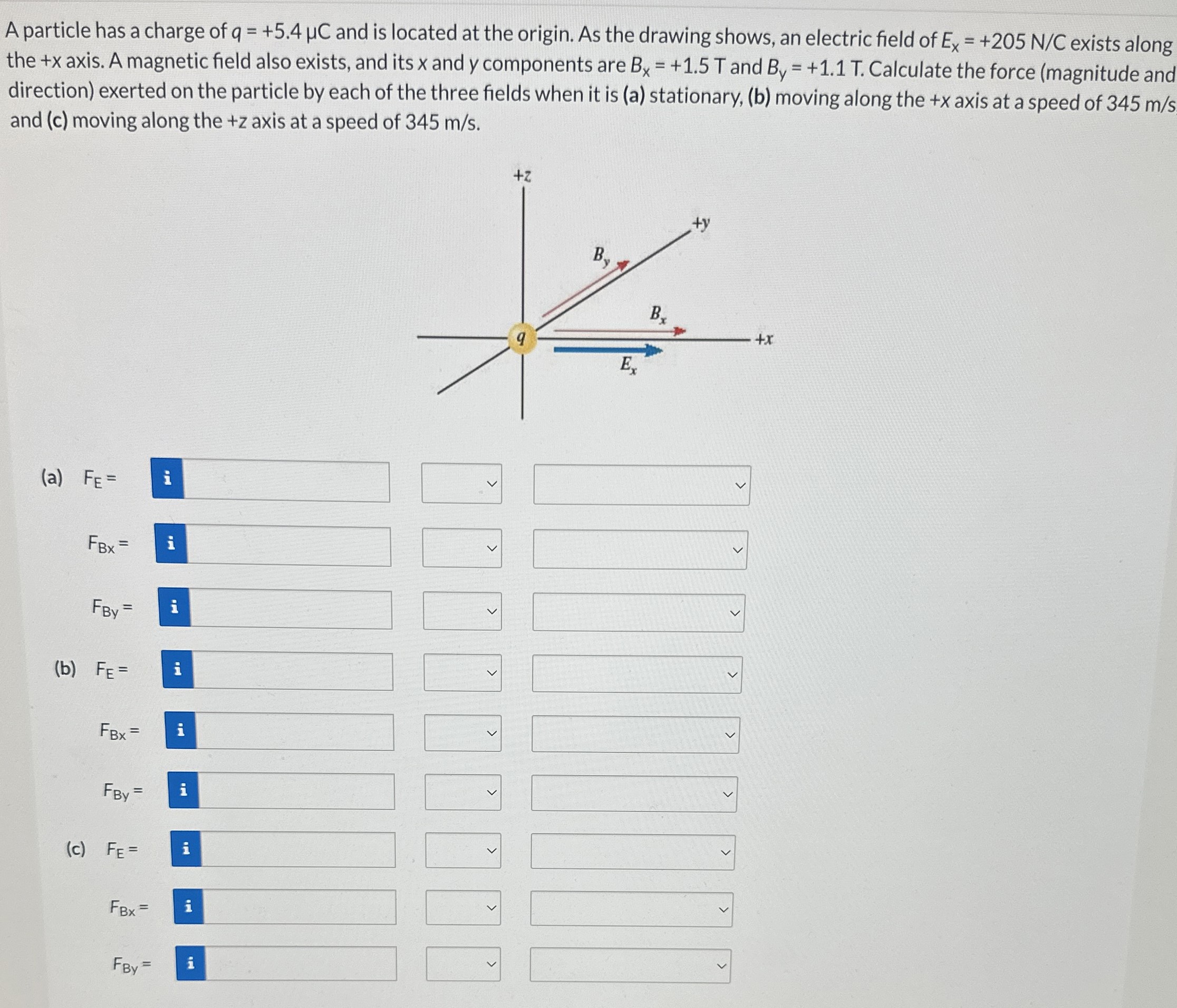 A particle has a charge of q = +5.4 μC and is located at the origin. As the drawing shows, an electric field of Ex = +205 N/C exists along the +x axis. A magnetic field also exists, and its x and y components are Bx = +1.5 T and By = +1.1 T. Calculate the force (magnitude and direction) exerted on the particle by each of the three fields when it is (a) stationary, (b) moving along the +x axis at a speed of 345 m/s and (c) moving along the +z axis at a speed of 345 m/s. (a) FE = FBx = FBy = (b) FE = FBx = FBy = (c) FE = FBX = FBy =