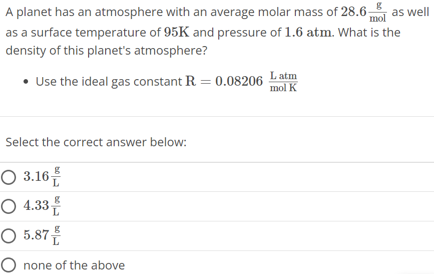 A planet has an atmosphere with an average molar mass of 28.6 g mol as well as a surface temperature of 95 K and pressure of 1.6 atm. What is the density of this planet's atmosphere? Use the ideal gas constant R = 0.08206 L atm mol K Select the correct answer below: 3.16 g L 4.33 g L 5.87 g L none of the above 