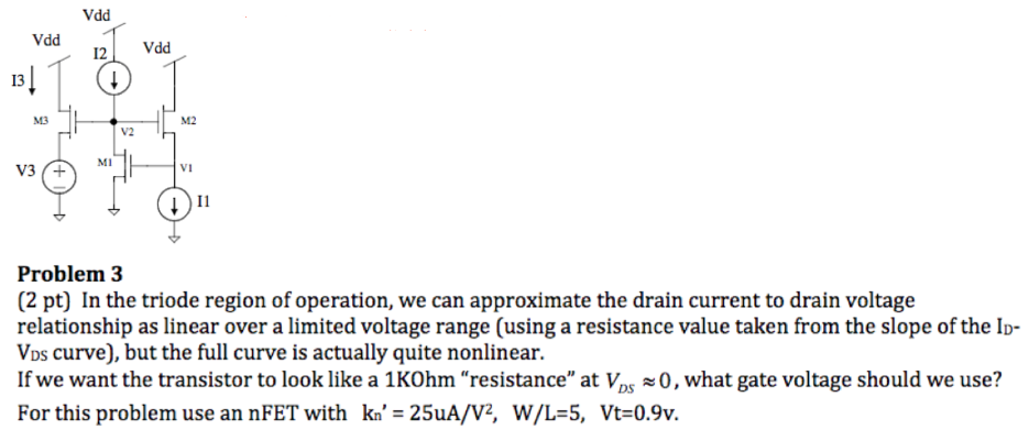 Problem 3 (2 pt) In the triode region of operation, we can approximate the drain current to drain voltage relationship as linear over a limited voltage range (using a resistance value taken from the slope of the ID VDS curve), but the full curve is actually quite nonlinear. If we want the transistor to look like a 1 KOhm "resistance" at VDS ≈ 0, what gate voltage should we use? For this problem use an nFET with kn′ = 25 uA/V2, W/L = 5, Vt = 0.9 v.