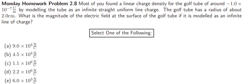 Monday Homework Problem 2.8 Most of you found a linear charge density for the golf tube of around −1.0× 10−7 Cm by modelling the tube as an infinite straight uniform line charge. The golf tube has a radius of about 2.0 cm. What is the magnitude of the electric field at the surface of the golf tube if it is modelled as an infinite line of charge? Select One of the Following: (a) 9.0×104 NC (b) 4.5×104 NC (c) 1.1×106 NC (d) 2.2×106 NC (e) 6.0×103 NC 