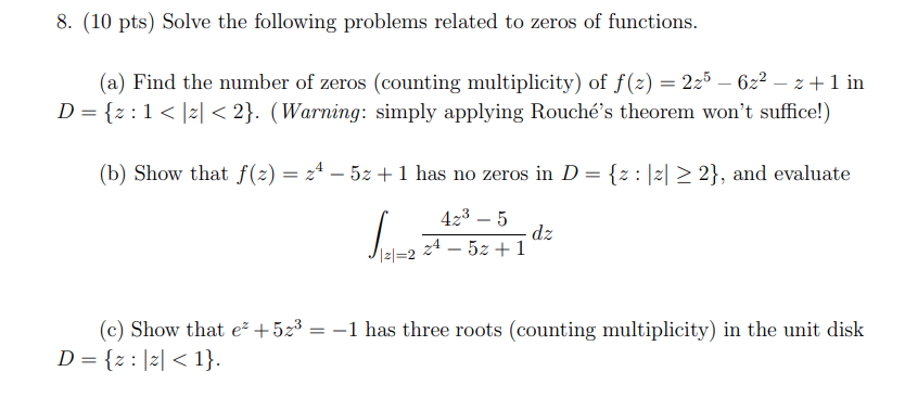 Solve the following problems related to zeros of functions. (a) Find the number of zeros (counting multiplicity) of f(z) = 2z5 − 6z2 − z + 1 in D = {z : 1 < |z| < 2}. (Warning: simply applying Rouché's theorem won't suffice!) (b) Show that f(z) = z4 − 5z + 1 has no zeros in D = {z : |z| ≥ 2}, and evaluate ∫ |z| = 2 4z3 − 5z4 − 5z + 1 dz (c) Show that ez + 5z3 = −1 has three roots (counting multiplicity) in the unit disk D = {z : |z| < 1}. 