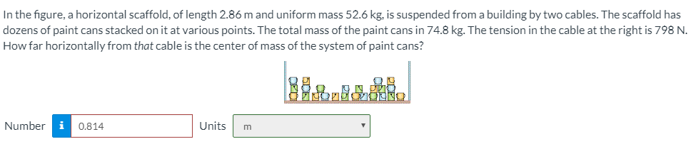 In the figure, a horizontal scaffold, of length 2.86 m and uniform mass 52.6 kg, is suspended from a building by two cables. The scaffold has dozens of paint cans stacked on it at various points. The total mass of the paint cans in 74.8 kg. The tension in the cable at the right is 798 N. How far horizontally from that cable is the center of mass of the system of paint cans?