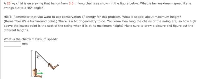 A 26 kg child is on a swing that hangs from 3.0 m long chains as shown in the figure below. What is her maximum speed if she swings out to a 45∘ angle? HINT: Remember that you want to use conservation of energy for this problem. What is special about maximum height? (Remember it's a turnaround point. ) There is a bit of geometry to do. You know how long the chains of the swing are, so how high above the lowest point is the seat of the swing when it is at its maximum height? Make sure to draw a picture and figure out the different lengths. What is the child's maximum speed? m/s