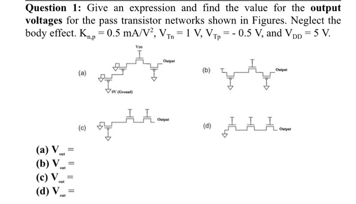 Question 1: Give an expression and find the value for the output voltages for the pass transistor networks shown in Figures. Neglect the body effect. Kn, p = 0.5 mA/V2, VTn = 1 V, VTpp = −0.5 V, and VDD = 5 V. (a) (b) (c) (d) (a) Vout = (b) Vout = (c) Vout = (d) Vout = 