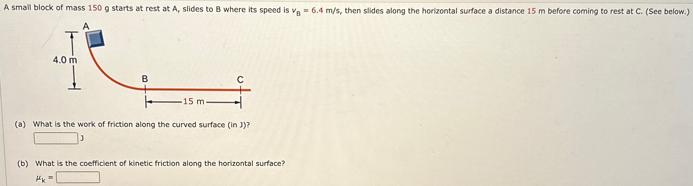 A small block of mass 150 g starts at rest at A, slides to B where its speed is vB = 6.4 m/s, then slides along the horizontal surface a distance 15 m before coming to rest at C. (See below. ) (a) What is the work of friction along the curved surface (in J)? (b) What is the coefficient of kinetic friction along the horizontal surface? μk =