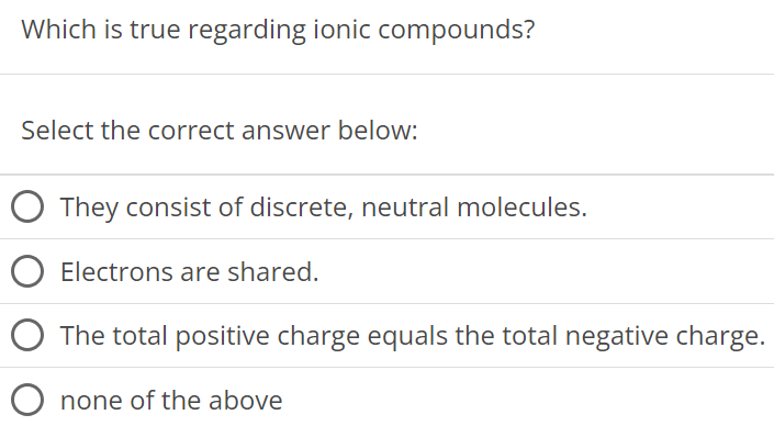 Which is true regarding ionic compounds? Select the correct answer below: They consist of discrete, neutral molecules. Electrons are shared. The total positive charge equals the total negative charge. none of the above 