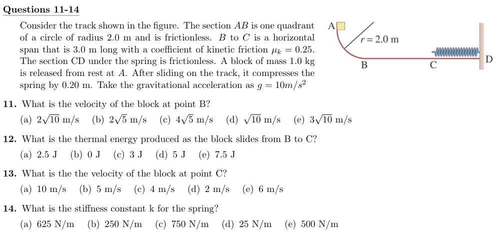 Questions 11-14 Consider the track shown in the figure. The section AB is one quadrant of a circle of radius 2.0 m and is frictionless. B to C is a horizontal span that is 3.0 m long with a coefficient of kinetic friction μk = 0.25. The section CD under the spring is frictionless. A block of mass 1.0 kg is released from rest at A. After sliding on the track, it compresses the spring by 0.20 m. Take the gravitational acceleration as g = 10 m/s2 11. What is the velocity of the block at point B? (a) 210 m/s (b) 25 m/s (c) 45 m/s (d) 10 m/s (e) 310 m/s 12. What is the thermal energy produced as the block slides from B to C? (a) 2.5 J (b) 0 J (c) 3 J (d) 5 J (e) 7.5 J 13. What is the the velocity of the block at point C? (a) 10 m/s (b) 5 m/s (c) 4 m/s (d) 2 m/s (e) 6 m/s 14. What is the stiffness constant k for the spring? (a) 625 N/m (b) 250 N/m (c) 750 N/m (d) 25 N/m (e) 500 N/m