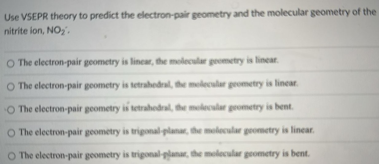 Use VSEPR theory to predict the electron-pair geometry and the molecular geometry of the nitrite ion, NO2-: The electron-pair geometry is linear, the molecular geometry is linear. The electron-pair geometry is tetrahedral, the molecular geometry is linear. The electron-pair geometry is tetrahedral, the molecular geometry is bent. The electron-pair geometry is trigonal-planar, the molecular geometry is linear. The electron-pair geometry is trigonal-planar, the molecular geometry is bent. 