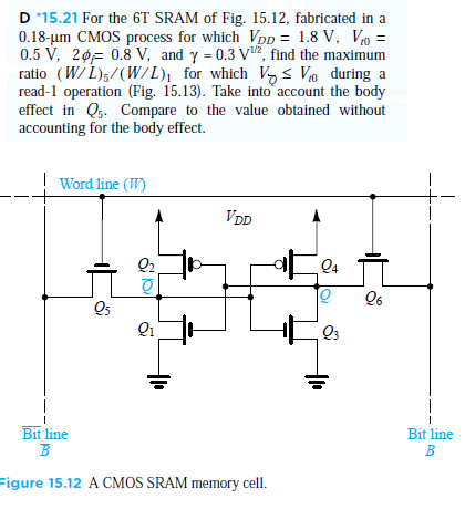 D 15.21 For the 6 T SRAM of Fig. 15.12, fabricated in a 0.18−μm CMOS process for which VDD = 1.8 V, Vt0 = 0.5 V, 2ϕf = 0.8 V, and γ = 0.3 V1/2, find the maximum ratio (W/L)5 /(W/L)1 for which VQ ≤ Vt0 during a read-1 operation (Fig. 15.13). Take into account the body effect in Q5. Compare to the value obtained without accounting for the body effect. figure 15.12 A CMOS SRAM memory cell.