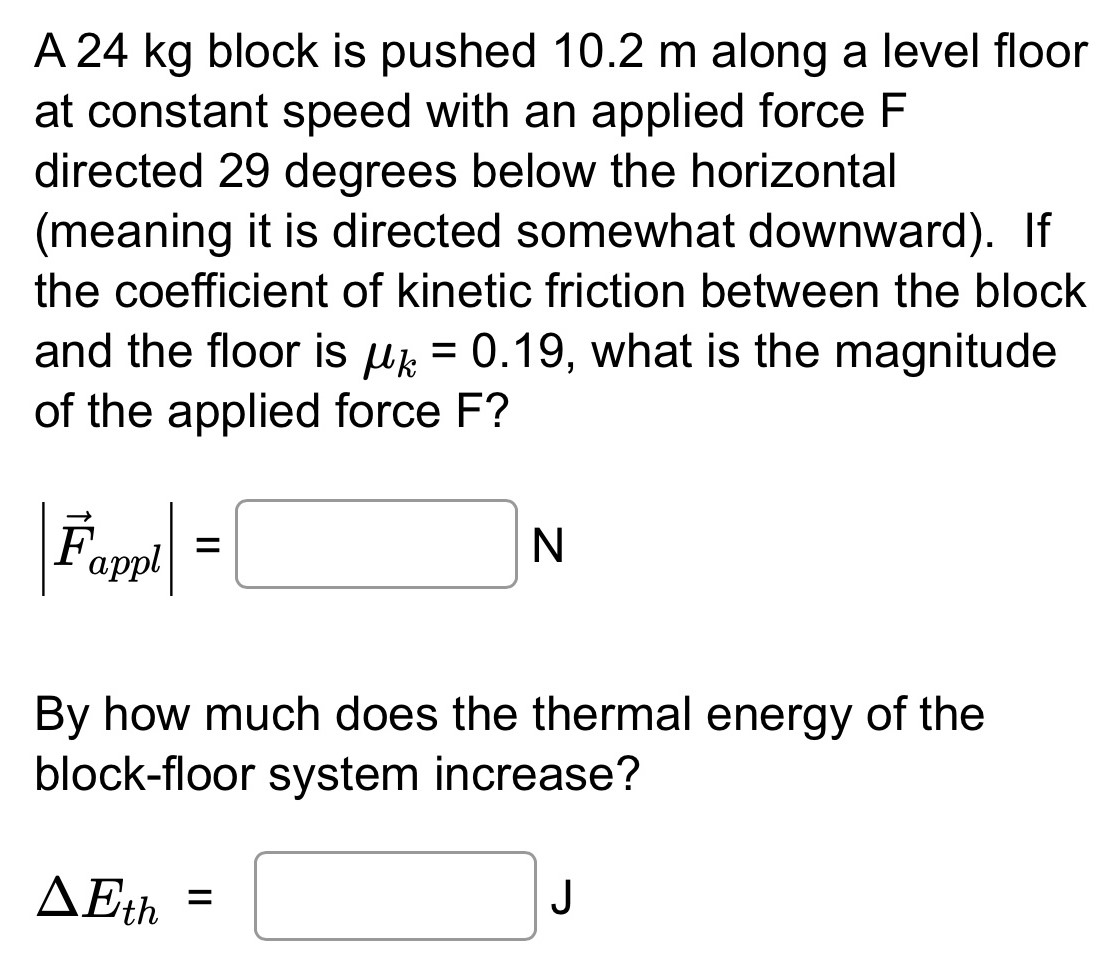 A 24 kg block is pushed 10.2 m along a level floor at constant speed with an applied force F directed 29 degrees below the horizontal (meaning it is directed somewhat downward). If the coefficient of kinetic friction between the block and the floor is μk = 0.19, what is the magnitude of the applied force F? |F→appl| = N By how much does the thermal energy of the block-floor system increase? ΔEth = J