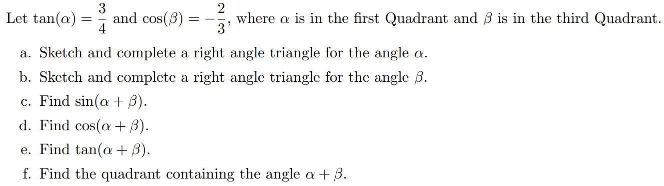 Let tan⁡(α) = 3/4 and cos⁡(β) = −2/3, where α is in the first Quadrant and β is in the third Quadrant. a. Sketch and complete a right angle triangle for the angle α. b. Sketch and complete a right angle triangle for the angle β. c. Find sin⁡(α + β). d. Find cos⁡(α + β). e. Find tan⁡(α + β). f. Find the quadrant containing the angle α+β.