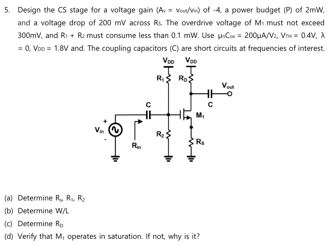 Design the CS stage for a voltage gain (Av = Vout/Vin) of -4, a power budget (P) of 2 mW, and a voltage drop of 200 mV across Rs. The overdrive voltage of M1 must not exceed 300 mV, and R1+R2 must consume less than 0.1 mW. Use μnCox = 200 μA/V2, VTH = 0.4 V, λ = 0, VDD = 1.8 V and. The coupling capacitors (C) are short circuits at frequencies of interest. (a) Determine Rs1, R1, R2 (b) Determine W/L (c) Determine RD (d) Verify that M1 operates in saturation. If not, why is it?