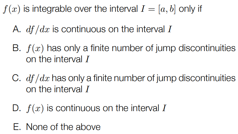 f(x) is integrable over the interval I = [a, b] only if A. df/dx is continuous on the interval I B. f(x) has only a finite number of jump discontinuities on the interval I C. df/dx has only a finite number of jump discontinuities on the interval I D. f(x) is continuous on the interval I E. None of the above