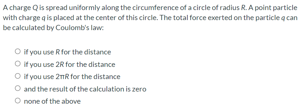 A charge Q is spread uniformly along the circumference of a circle of radius R. A point particle with charge q is placed at the center of this circle. The total force exerted on the particle q can be calculated by Coulomb's law: if you use R for the distance if you use 2R for the distance if you use 2πR for the distance and the result of the calculation is zero none of the above